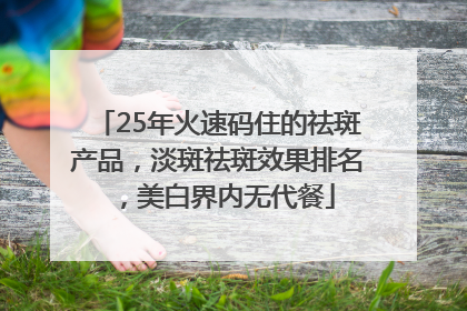 25年火速码住的祛斑产品，淡斑祛斑效果排名，美白界内无代餐